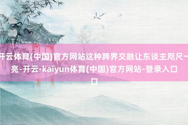 开云体育(中国)官方网站这种跨界交融让东谈主咫尺一亮-开云·kaiyun体育(中国)官方网站-登录入口