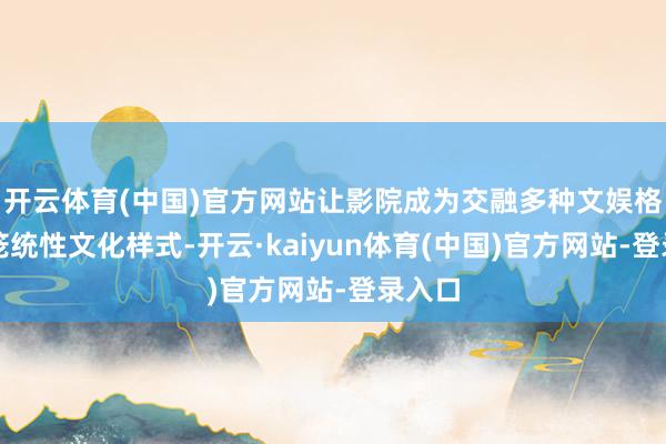 开云体育(中国)官方网站让影院成为交融多种文娱格式的笼统性文化样式-开云·kaiyun体育(中国)官方网站-登录入口