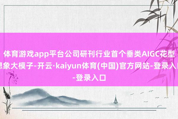 体育游戏app平台公司研刊行业首个垂类AIGC花型想象大模子-开云·kaiyun体育(中国)官方网站-登录入口