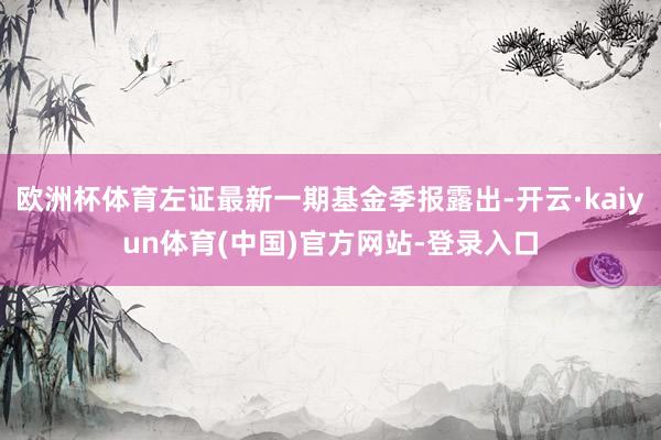 欧洲杯体育左证最新一期基金季报露出-开云·kaiyun体育(中国)官方网站-登录入口