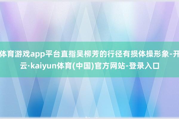 体育游戏app平台直指吴柳芳的行径有损体操形象-开云·kaiyun体育(中国)官方网站-登录入口