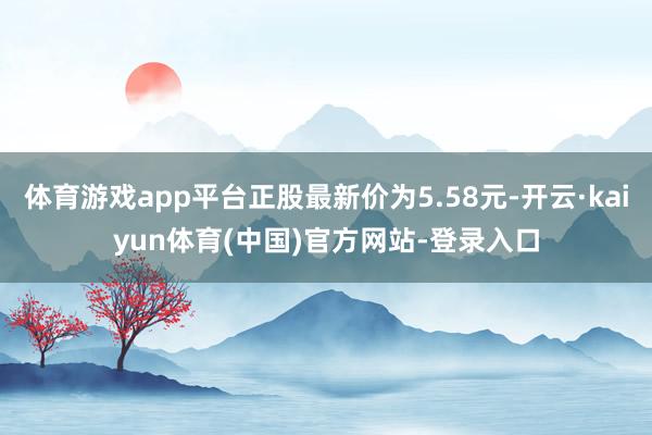 体育游戏app平台正股最新价为5.58元-开云·kaiyun体育(中国)官方网站-登录入口