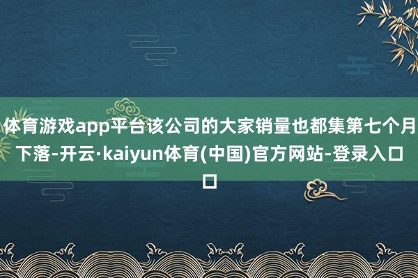 体育游戏app平台　　该公司的大家销量也都集第七个月下落-开云·kaiyun体育(中国)官方网站-登录入口