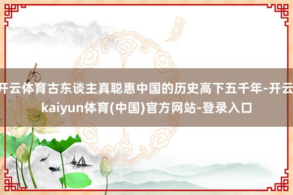 开云体育古东谈主真聪惠中国的历史高下五千年-开云·kaiyun体育(中国)官方网站-登录入口