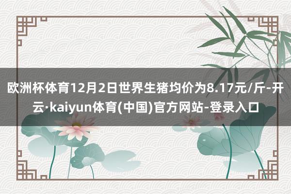 欧洲杯体育12月2日世界生猪均价为8.17元/斤-开云·kaiyun体育(中国)官方网站-登录入口