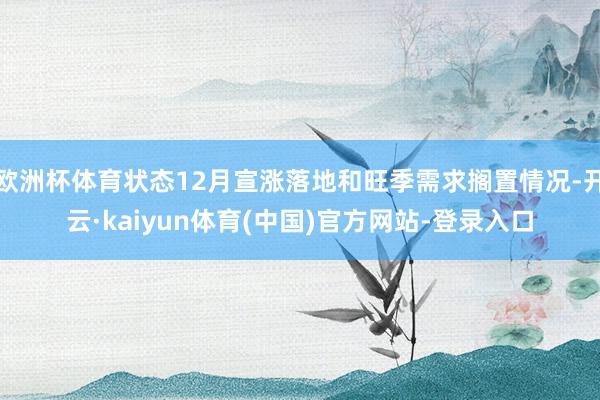 欧洲杯体育状态12月宣涨落地和旺季需求搁置情况-开云·kaiyun体育(中国)官方网站-登录入口
