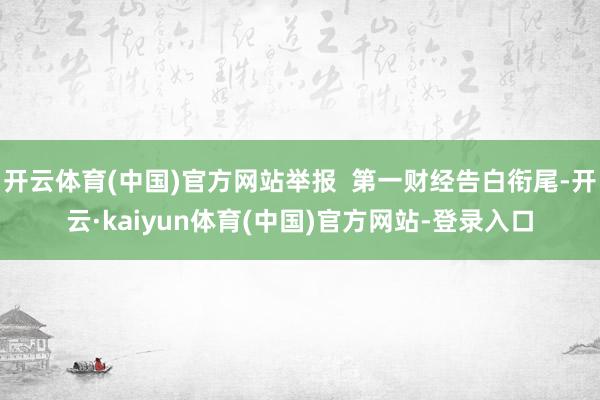 开云体育(中国)官方网站举报  第一财经告白衔尾-开云·kaiyun体育(中国)官方网站-登录入口