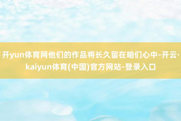 开yun体育网他们的作品将长久留在咱们心中-开云·kaiyun体育(中国)官方网站-登录入口