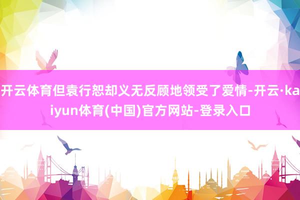 开云体育但袁行恕却义无反顾地领受了爱情-开云·kaiyun体育(中国)官方网站-登录入口