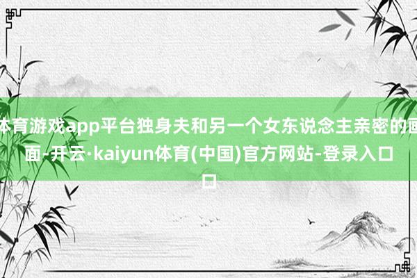 体育游戏app平台独身夫和另一个女东说念主亲密的画面-开云·kaiyun体育(中国)官方网站-登录入口