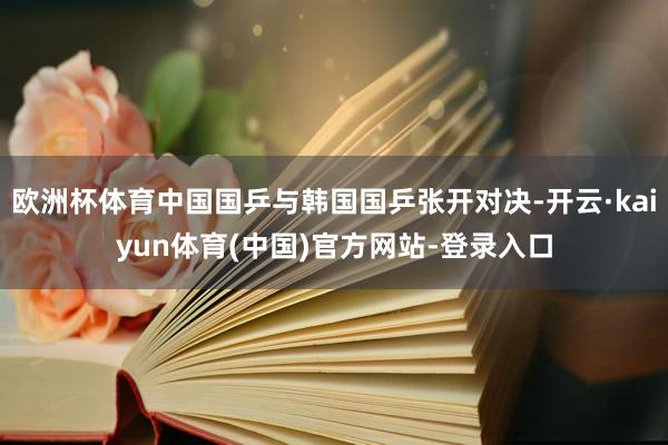 欧洲杯体育中国国乒与韩国国乒张开对决-开云·kaiyun体育(中国)官方网站-登录入口