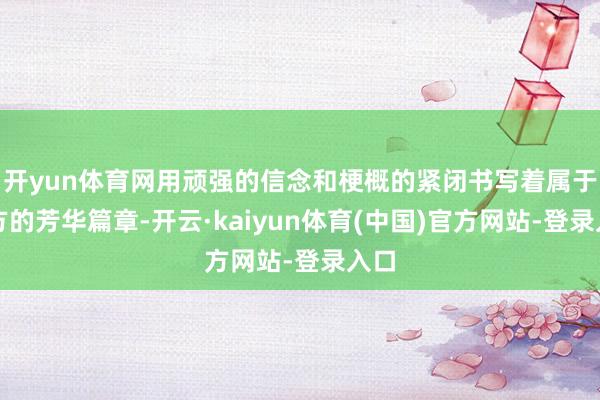 开yun体育网用顽强的信念和梗概的紧闭书写着属于我方的芳华篇章-开云·kaiyun体育(中国)官方网站-登录入口