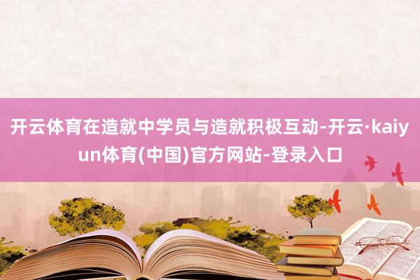 开云体育在造就中学员与造就积极互动-开云·kaiyun体育(中国)官方网站-登录入口