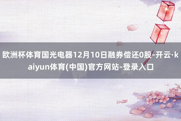 欧洲杯体育国光电器12月10日融券偿还0股-开云·kaiyun体育(中国)官方网站-登录入口
