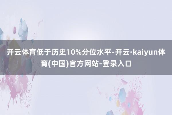 开云体育低于历史10%分位水平-开云·kaiyun体育(中国)官方网站-登录入口