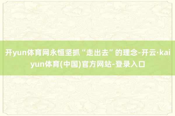 开yun体育网永恒坚抓“走出去”的理念-开云·kaiyun体育(中国)官方网站-登录入口