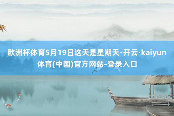 欧洲杯体育5月19日这天是星期天-开云·kaiyun体育(中国)官方网站-登录入口