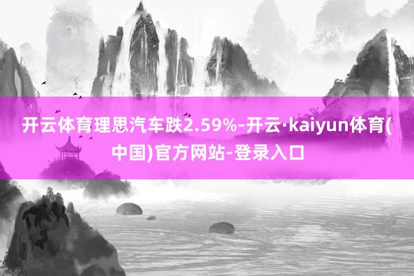 开云体育理思汽车跌2.59%-开云·kaiyun体育(中国)官方网站-登录入口