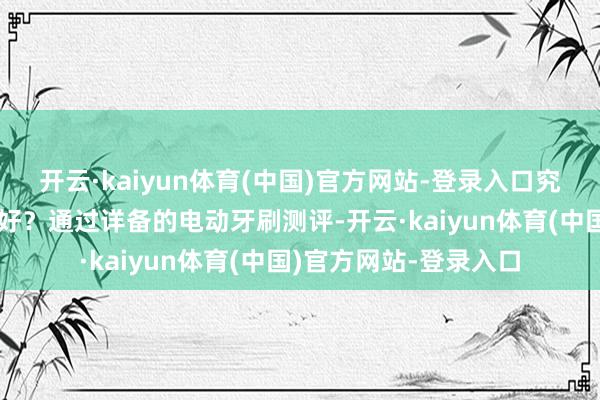 开云·kaiyun体育(中国)官方网站-登录入口究竟电动牙刷什么品牌好？通过详备的电动牙刷测评-开云·kaiyun体育(中国)官方网站-登录入口