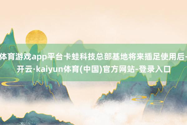 体育游戏app平台卡蛙科技总部基地将来插足使用后-开云·kaiyun体育(中国)官方网站-登录入口