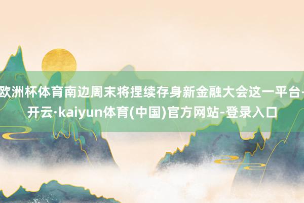 欧洲杯体育南边周末将捏续存身新金融大会这一平台-开云·kaiyun体育(中国)官方网站-登录入口
