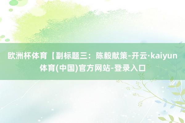 欧洲杯体育【副标题三：陈毅献策-开云·kaiyun体育(中国)官方网站-登录入口
