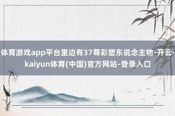 体育游戏app平台里边有37尊彩塑东说念主物-开云·kaiyun体育(中国)官方网站-登录入口