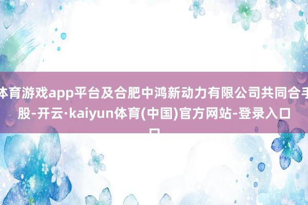 体育游戏app平台及合肥中鸿新动力有限公司共同合手股-开云·kaiyun体育(中国)官方网站-登录入口