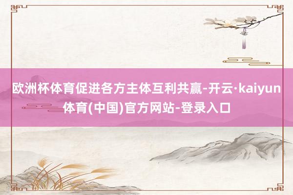 欧洲杯体育促进各方主体互利共赢-开云·kaiyun体育(中国)官方网站-登录入口
