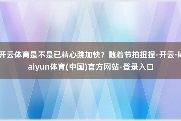 开云体育是不是已精心跳加快？随着节拍扭捏-开云·kaiyun体育(中国)官方网站-登录入口