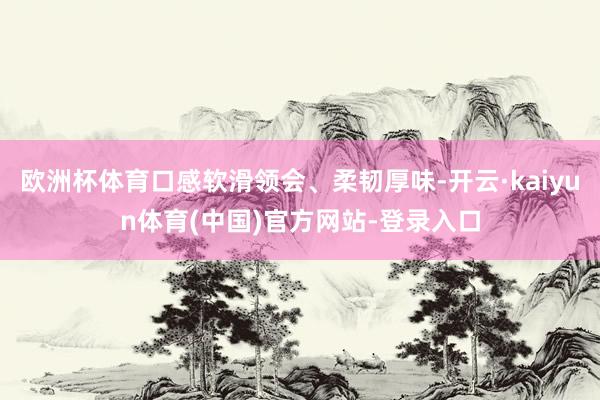 欧洲杯体育口感软滑领会、柔韧厚味-开云·kaiyun体育(中国)官方网站-登录入口