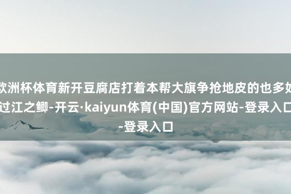 欧洲杯体育新开豆腐店打着本帮大旗争抢地皮的也多如过江之鲫-开云·kaiyun体育(中国)官方网站-登录入口