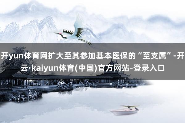 开yun体育网扩大至其参加基本医保的“至支属”-开云·kaiyun体育(中国)官方网站-登录入口