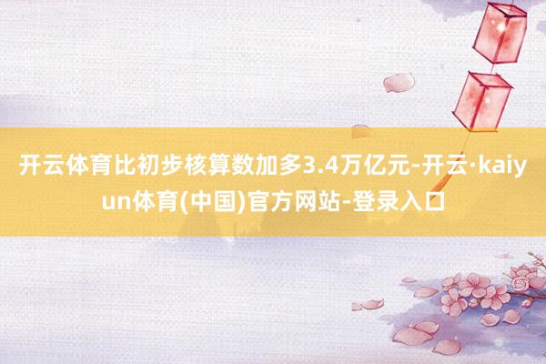 开云体育比初步核算数加多3.4万亿元-开云·kaiyun体育(中国)官方网站-登录入口