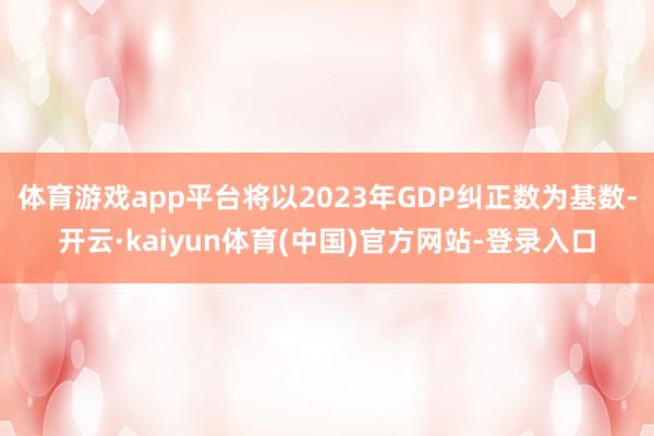 体育游戏app平台将以2023年GDP纠正数为基数-开云·kaiyun体育(中国)官方网站-登录入口