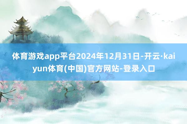 体育游戏app平台2024年12月31日-开云·kaiyun体育(中国)官方网站-登录入口
