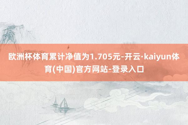 欧洲杯体育累计净值为1.705元-开云·kaiyun体育(中国)官方网站-登录入口