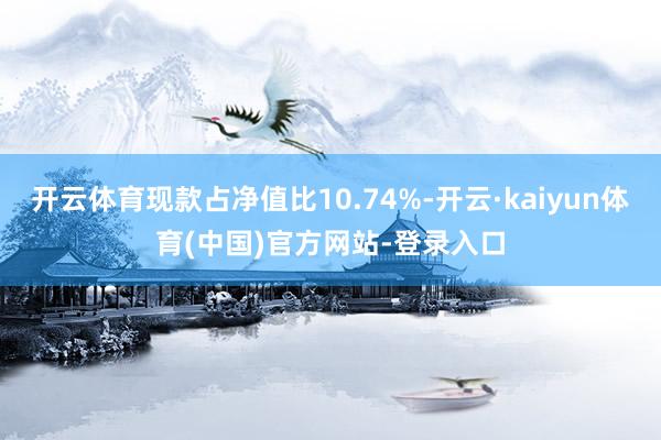 开云体育现款占净值比10.74%-开云·kaiyun体育(中国)官方网站-登录入口