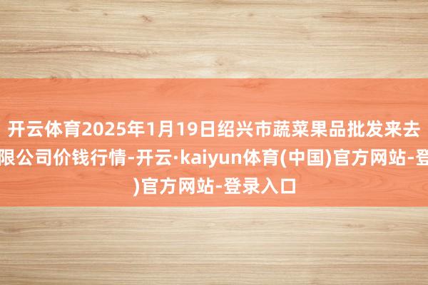 开云体育2025年1月19日绍兴市蔬菜果品批发来去市集有限公司价钱行情-开云·kaiyun体育(中国)官方网站-登录入口