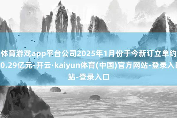 体育游戏app平台公司2025年1月份于今新订立单约10.29亿元-开云·kaiyun体育(中国)官方网站-登录入口