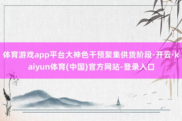 体育游戏app平台大神色干预聚集供货阶段-开云·kaiyun体育(中国)官方网站-登录入口