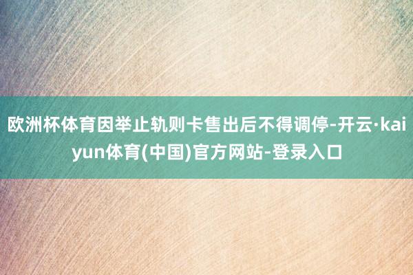 欧洲杯体育因举止轨则卡售出后不得调停-开云·kaiyun体育(中国)官方网站-登录入口