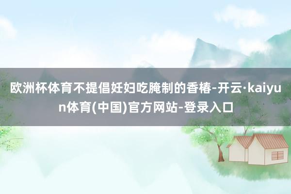 欧洲杯体育不提倡妊妇吃腌制的香椿-开云·kaiyun体育(中国)官方网站-登录入口