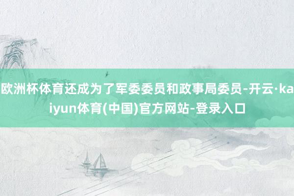 欧洲杯体育还成为了军委委员和政事局委员-开云·kaiyun体育(中国)官方网站-登录入口