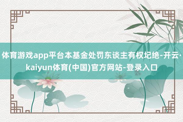 体育游戏app平台本基金处罚东谈主有权圮绝-开云·kaiyun体育(中国)官方网站-登录入口