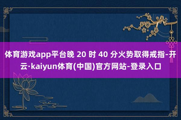 体育游戏app平台晚 20 时 40 分火势取得戒指-开云·kaiyun体育(中国)官方网站-登录入口