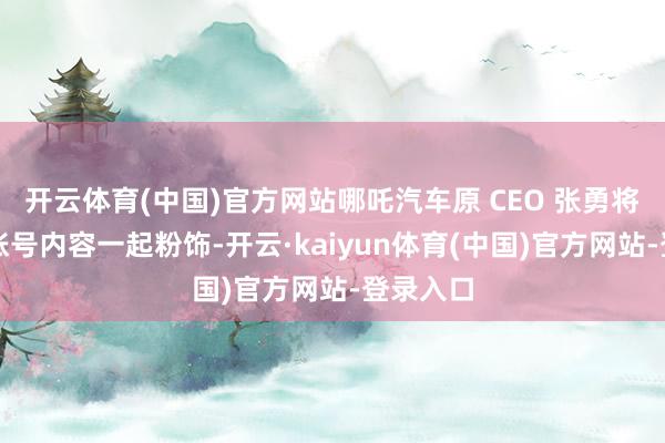 开云体育(中国)官方网站哪吒汽车原 CEO 张勇将其微博账号内容一起粉饰-开云·kaiyun体育(中国)官方网站-登录入口