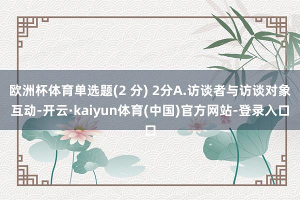 欧洲杯体育单选题(2 分) 2分A.访谈者与访谈对象互动-开云·kaiyun体育(中国)官方网站-登录入口