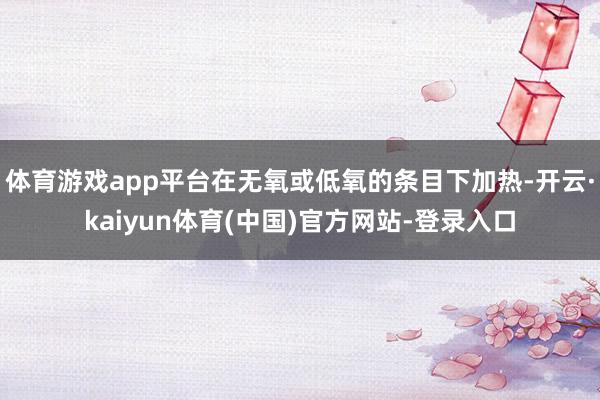 体育游戏app平台在无氧或低氧的条目下加热-开云·kaiyun体育(中国)官方网站-登录入口