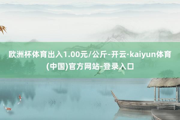 欧洲杯体育出入1.00元/公斤-开云·kaiyun体育(中国)官方网站-登录入口